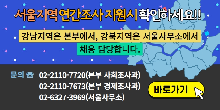 서울지역 연간조사 지원시 확인하세요!! 강남지역은 본부에서 강북지역은 서울사무소에서 채용 담당합니다. 문의 : 02-2110-7720(본부 사회조사과) 02-2110-7673(본부 경제조사과) 02-6327-3969(서울사무소) -바로가기-